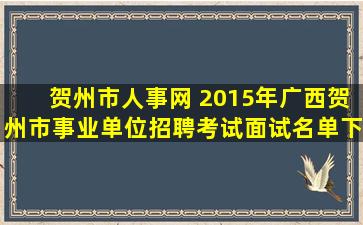 贺州市人事网 2015年广西贺州市事业单位招聘考试面试名单下载